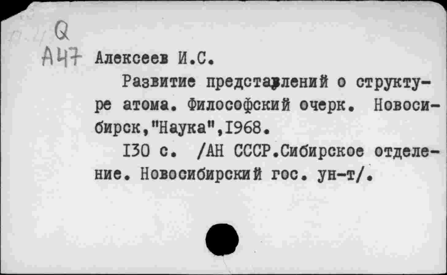 ﻿о
АЦ4 Алексеев И.С.
Развитие представлений о структуре атома. Философский очерк. Новосибирск ,“Наука“,1968.
130 с. /АН СССР.Сибирское отделение. Новосибирский гос. ун-т/.